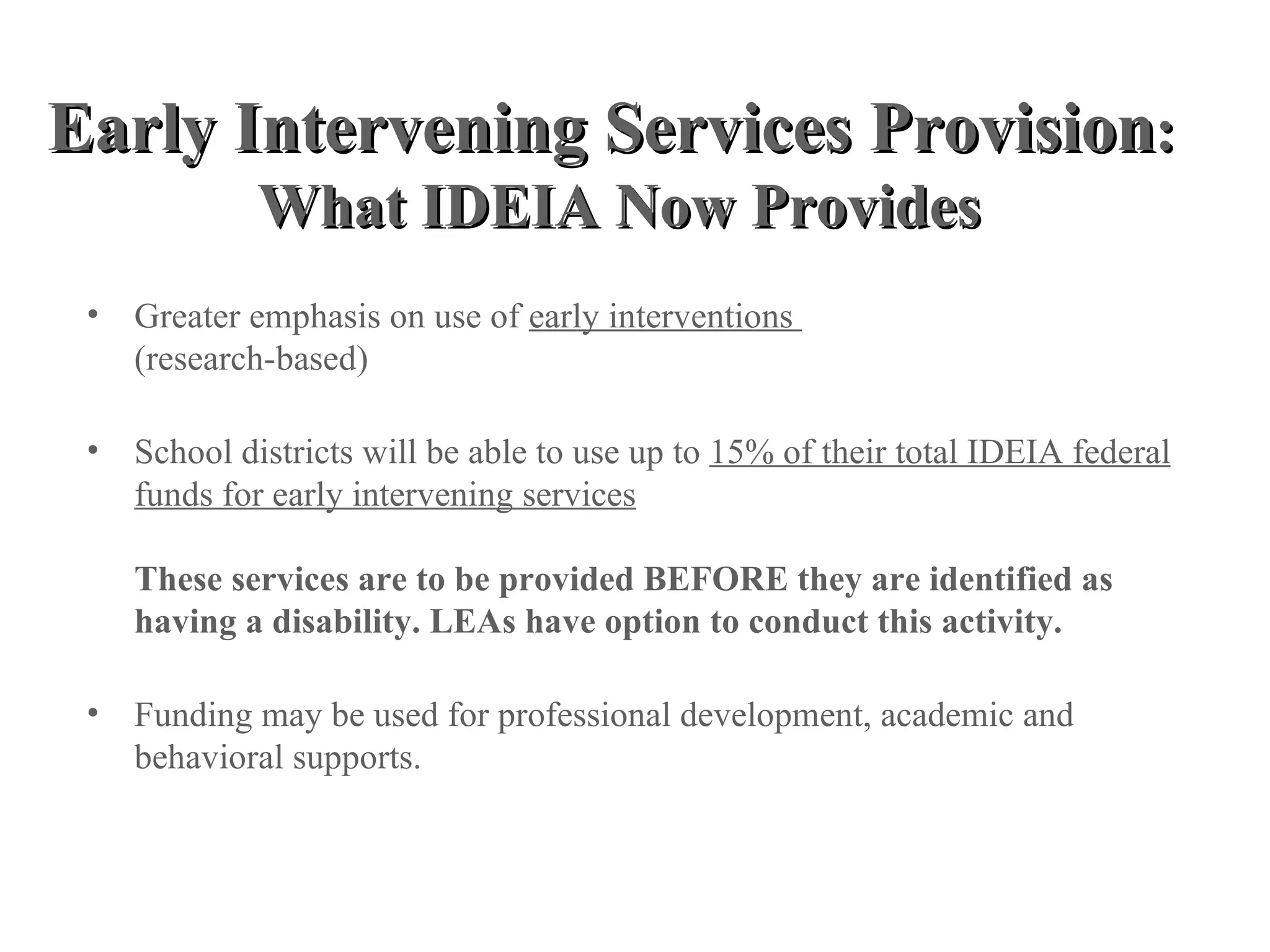 Early Intervening Services Provision:
             What IDEIA Now Provides
 • Greater emphasis on use of early interventions
   (research-based)

 • School districts will be able to use up to 15% of their total IDEIA federal
   funds for early intervening services

    These services are to be provided BEFORE they are identified as
    having a disability. LEAs have option to conduct this activity.

 • Funding may be used for professional development, academic and
   behavioral supports.
 