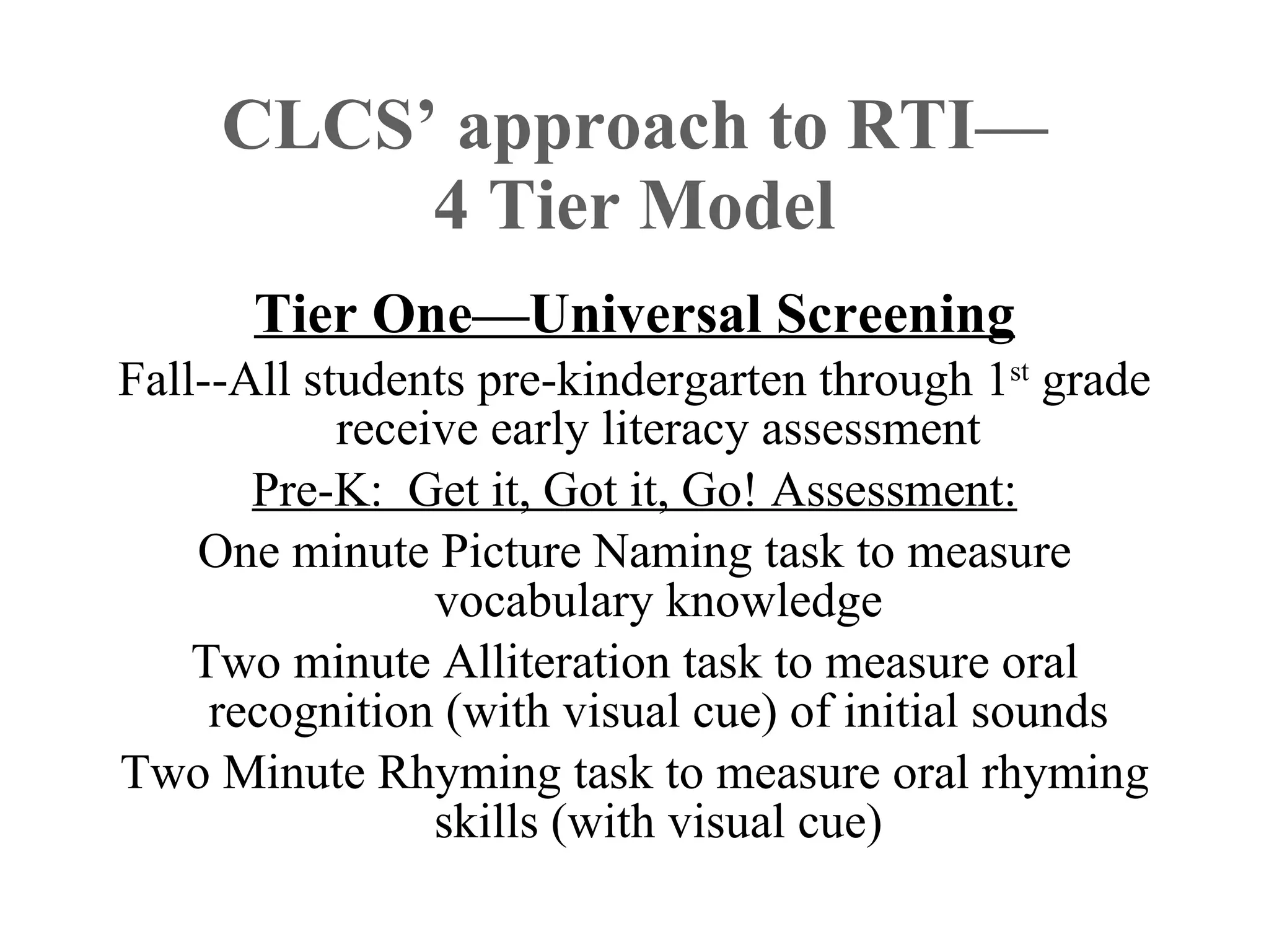 CLCS’ approach to RTI—
          4 Tier Model
      Tier One—Universal Screening
Fall--All students pre-kindergarten through 1st grade
            receive early literacy assessment
       Pre-K: Get it, Got it, Go! Assessment:
    One minute Picture Naming task to measure
                 vocabulary knowledge
    Two minute Alliteration task to measure oral
     recognition (with visual cue) of initial sounds
Two Minute Rhyming task to measure oral rhyming
                 skills (with visual cue)
 