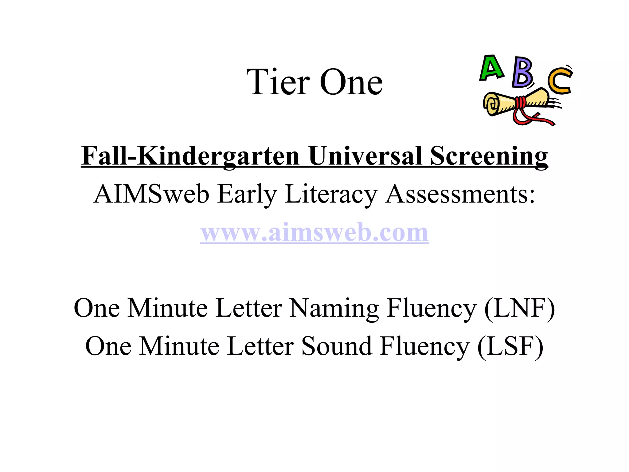 Tier One
Fall-Kindergarten Universal Screening
 AIMSweb Early Literacy Assessments:
         www.aimsweb.com

One Minute Letter Naming Fluency (LNF)
 One Minute Letter Sound Fluency (LSF)
 