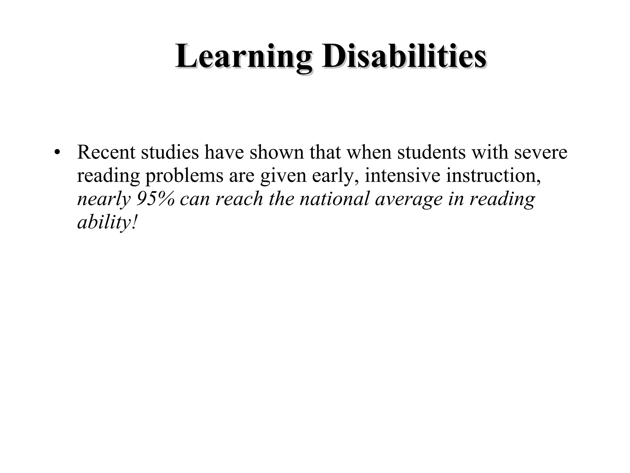 Learning Disabilities

• Recent studies have shown that when students with severe
  reading problems are given early, intensive instruction,
  nearly 95% can reach the national average in reading
  ability!
 