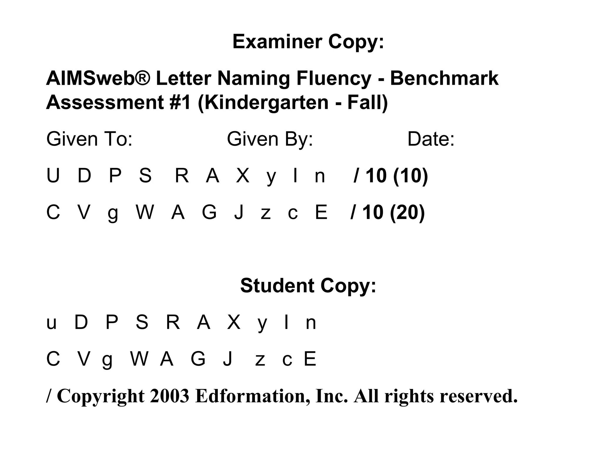 Examiner Copy:
AIMSweb® Letter Naming Fluency - Benchmark
Assessment #1 (Kindergarten - Fall)
Given To:            Given By:            Date:
U D P S       R A X y l n          / 10 (10)
C V g W A G J z c E                / 10 (20)


                      Student Copy:
u D P S R A X y l n
C V g W A G J           z c E
/ Copyright 2003 Edformation, Inc. All rights reserved.
 
