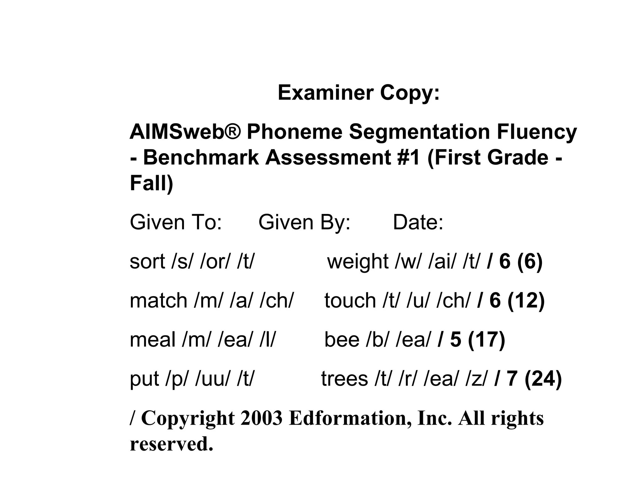 Examiner Copy:
AIMSweb® Phoneme Segmentation Fluency
- Benchmark Assessment #1 (First Grade -
Fall)
Given To:           Given By:      Date:
sort /s/ /or/ /t/         weight /w/ /ai/ /t/ / 6 (6)
match /m/ /a/ /ch/        touch /t/ /u/ /ch/ / 6 (12)
meal /m/ /ea/ /l/         bee /b/ /ea/ / 5 (17)
put /p/ /uu/ /t/          trees /t/ /r/ /ea/ /z/ / 7 (24)
/ Copyright 2003 Edformation, Inc. All rights
reserved.
 
