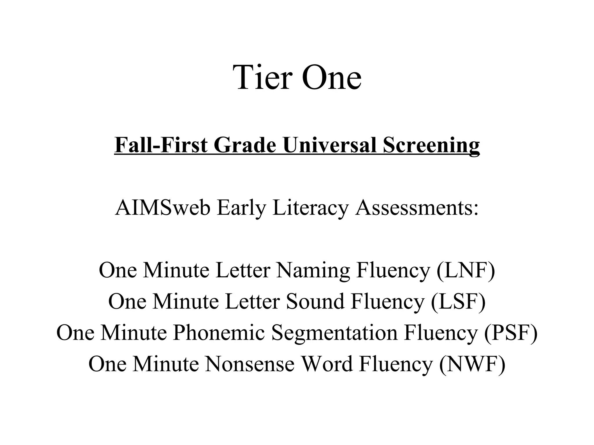 Tier One
     Fall-First Grade Universal Screening

     AIMSweb Early Literacy Assessments:

    One Minute Letter Naming Fluency (LNF)
     One Minute Letter Sound Fluency (LSF)
One Minute Phonemic Segmentation Fluency (PSF)
  One Minute Nonsense Word Fluency (NWF)
 