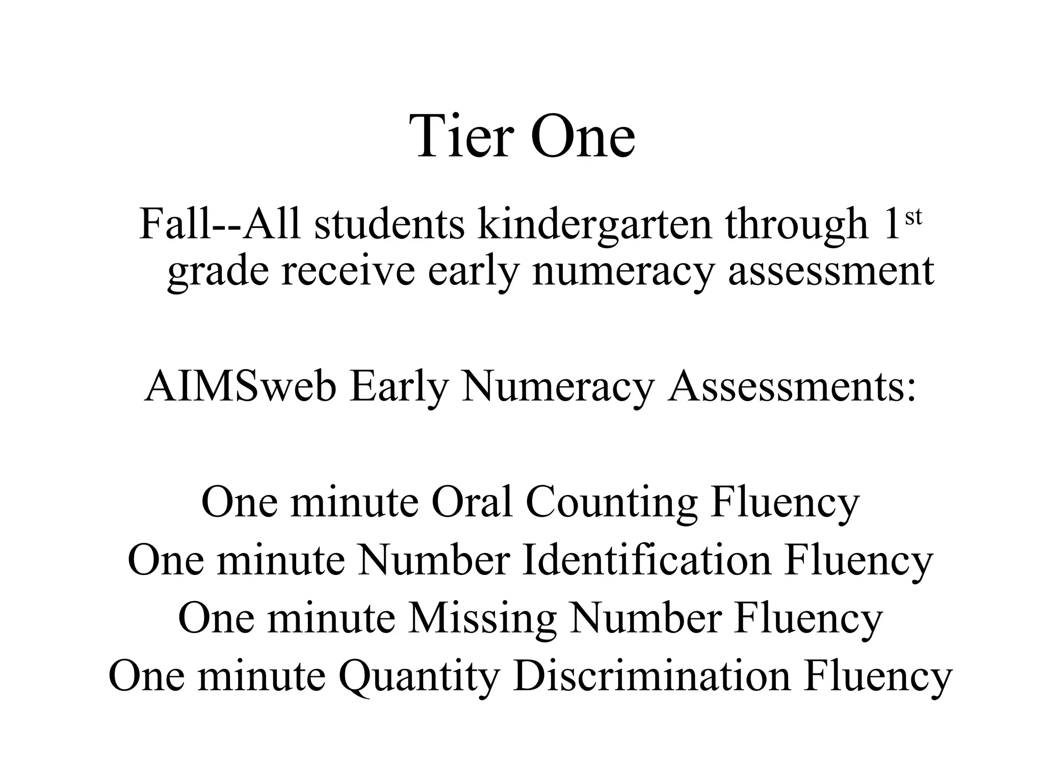 Tier One
 Fall--All students kindergarten through 1st
  grade receive early numeracy assessment

 AIMSweb Early Numeracy Assessments:

    One minute Oral Counting Fluency
 One minute Number Identification Fluency
   One minute Missing Number Fluency
One minute Quantity Discrimination Fluency
 
