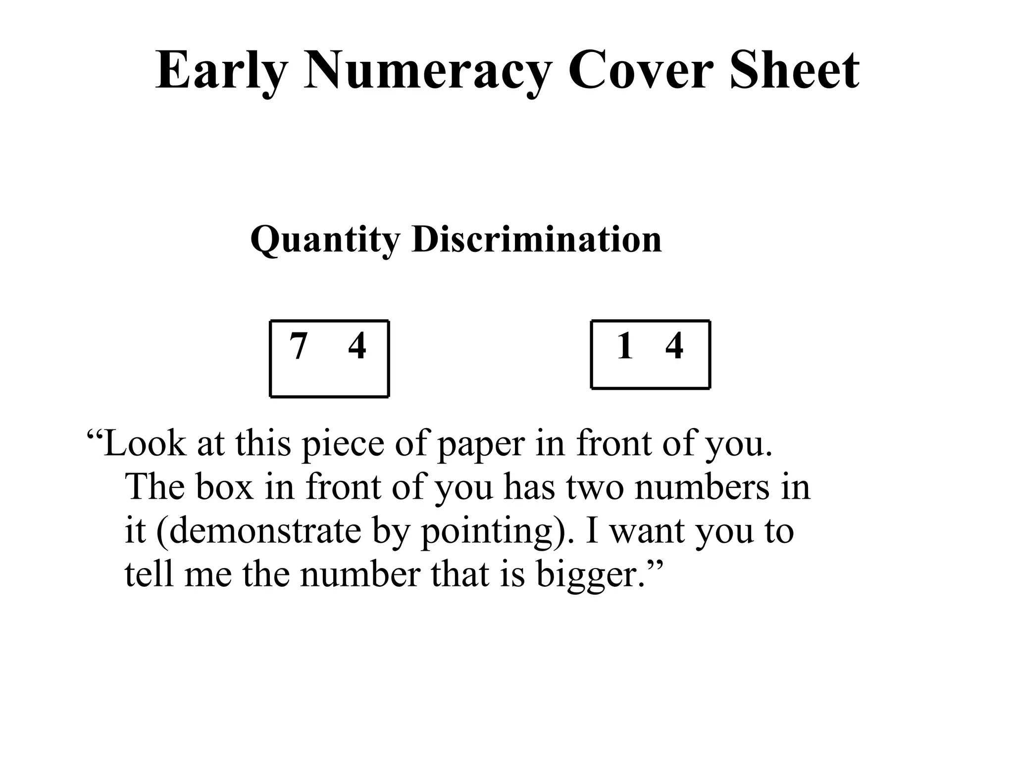 Early Numeracy Cover Sheet

          Quantity Discrimination

            7 4                 1 4

“Look at this piece of paper in front of you.
  The box in front of you has two numbers in
  it (demonstrate by pointing). I want you to
  tell me the number that is bigger.”
 