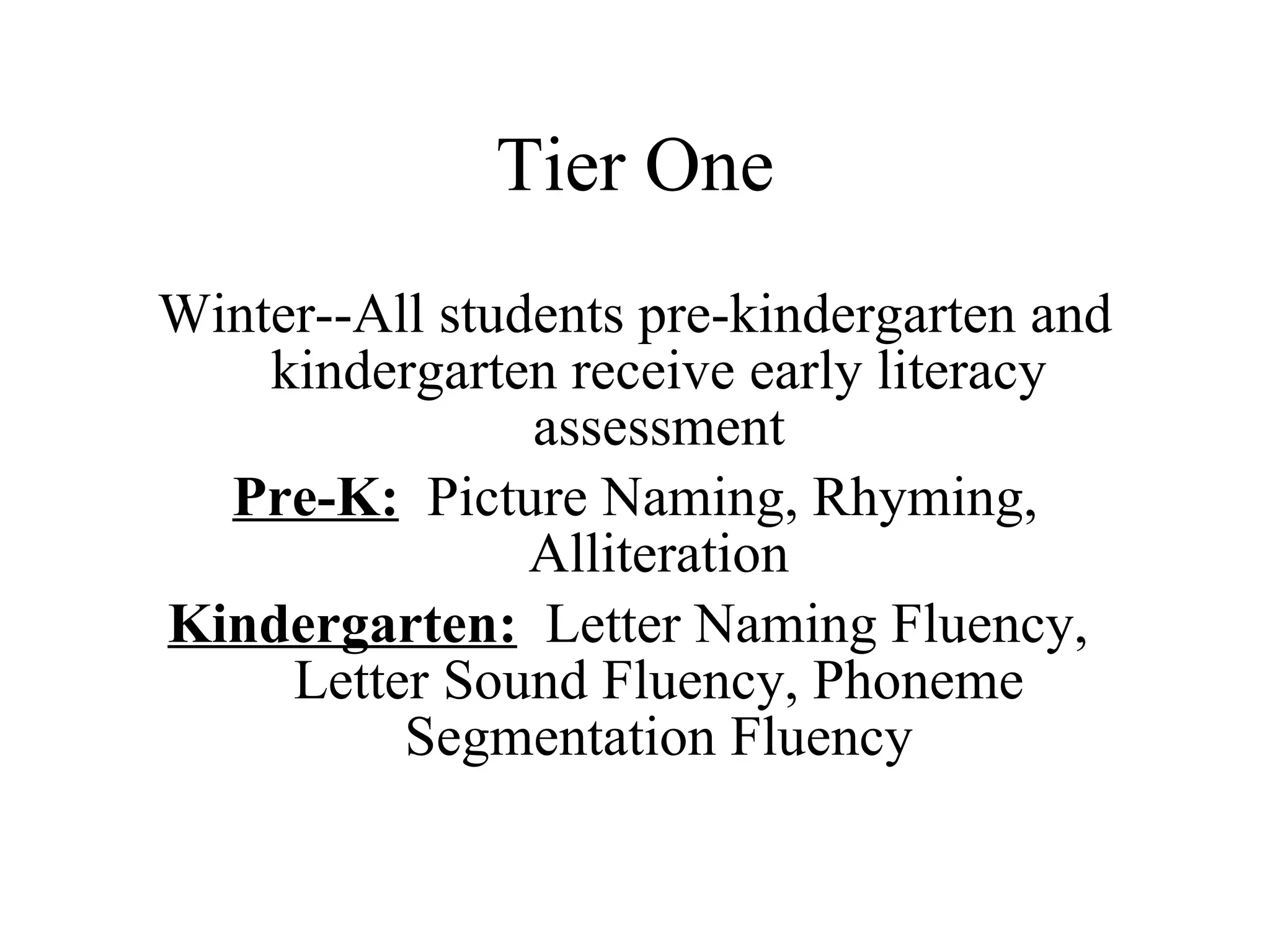 Tier One
Winter--All students pre-kindergarten and
    kindergarten receive early literacy
                assessment
  Pre-K: Picture Naming, Rhyming,
                Alliteration
Kindergarten: Letter Naming Fluency,
     Letter Sound Fluency, Phoneme
          Segmentation Fluency
 