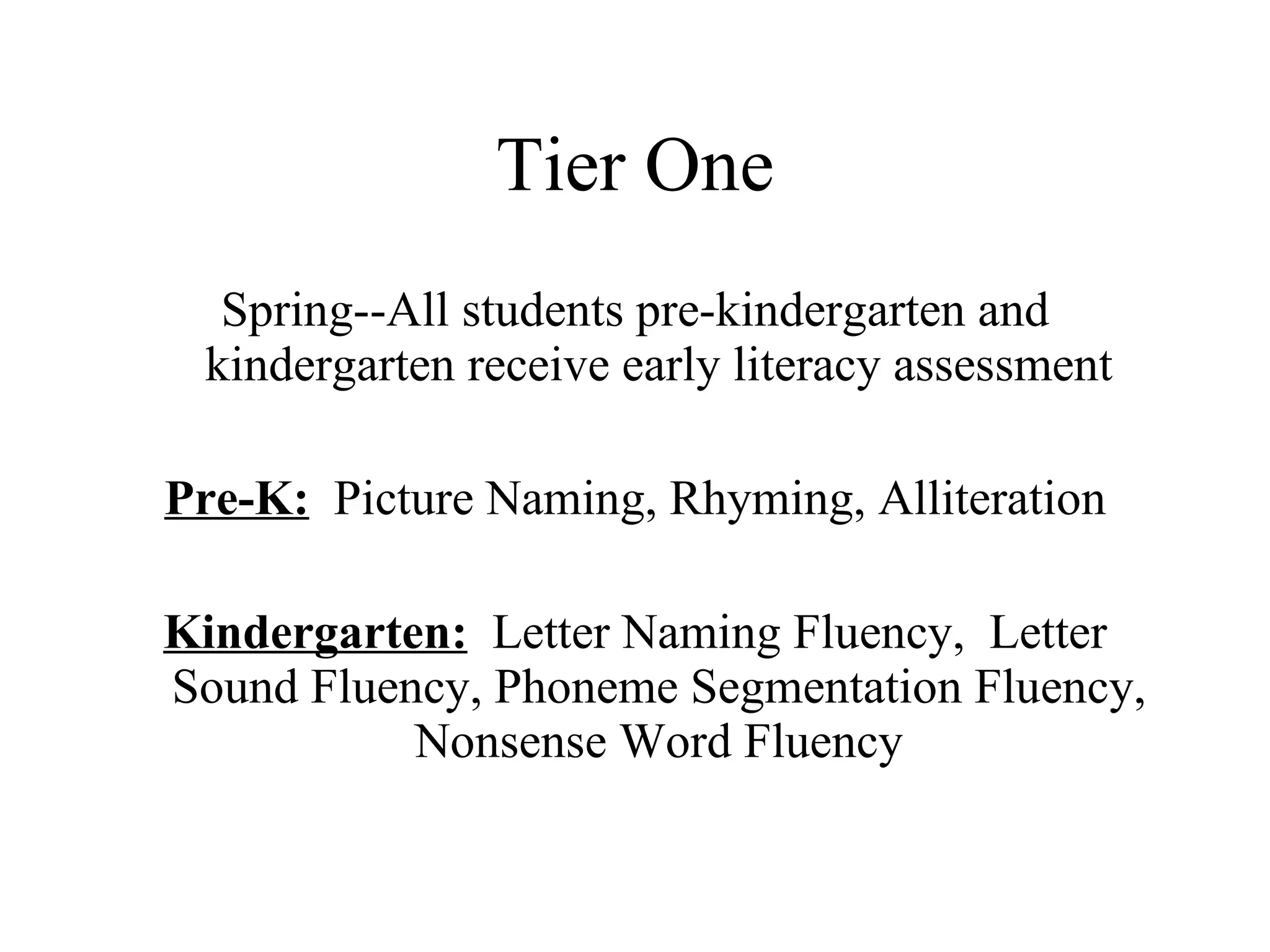 Tier One
  Spring--All students pre-kindergarten and
 kindergarten receive early literacy assessment

Pre-K: Picture Naming, Rhyming, Alliteration

Kindergarten: Letter Naming Fluency, Letter
Sound Fluency, Phoneme Segmentation Fluency,
           Nonsense Word Fluency
 