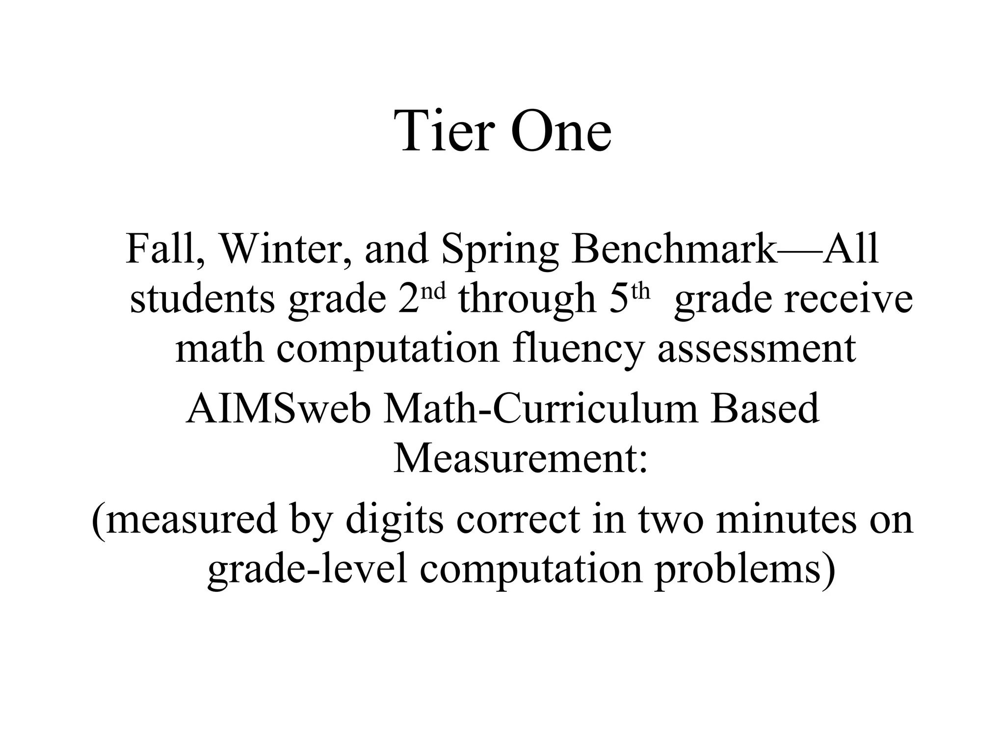 Tier One
  Fall, Winter, and Spring Benchmark—All
  students grade 2nd through 5th grade receive
     math computation fluency assessment
     AIMSweb Math-Curriculum Based
                 Measurement:
(measured by digits correct in two minutes on
       grade-level computation problems)
 