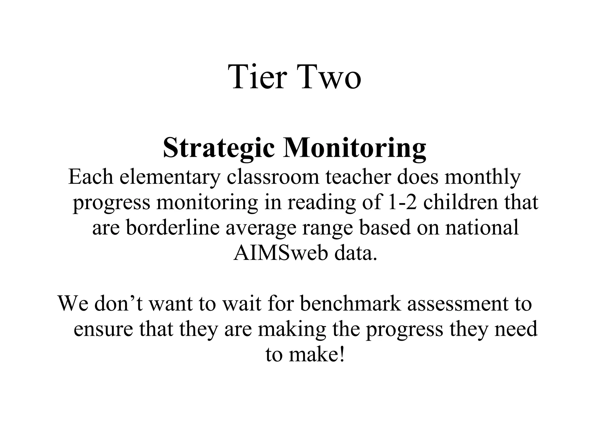 Tier Two
           Strategic Monitoring
 Each elementary classroom teacher does monthly
 progress monitoring in reading of 1-2 children that
   are borderline average range based on national
                   AIMSweb data.

We don’t want to wait for benchmark assessment to
 ensure that they are making the progress they need
                      to make!
 