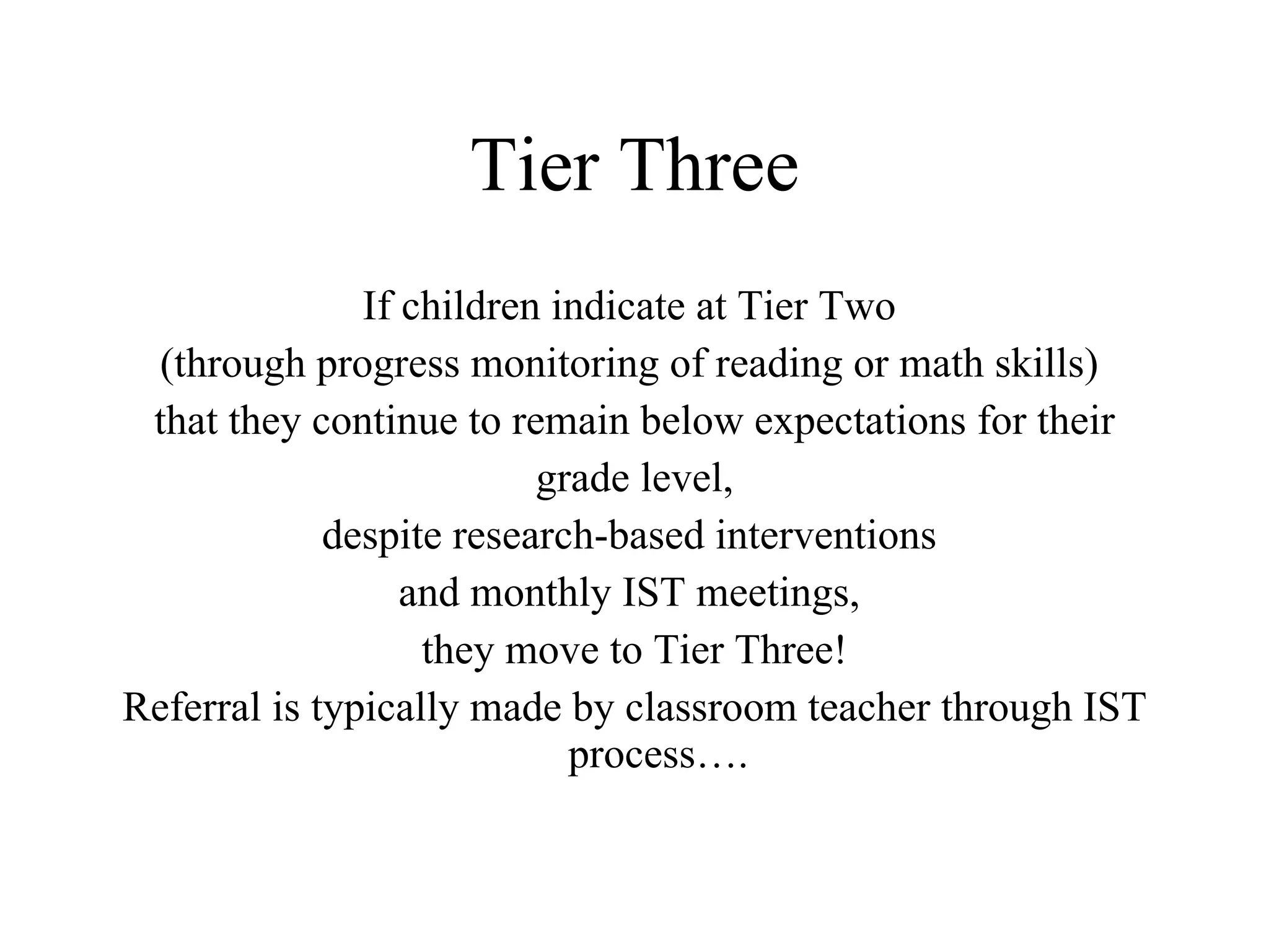Tier Three
               If children indicate at Tier Two
  (through progress monitoring of reading or math skills)
 that they continue to remain below expectations for their
                          grade level,
             despite research-based interventions
                  and monthly IST meetings,
                   they move to Tier Three!
Referral is typically made by classroom teacher through IST
                            process….
 