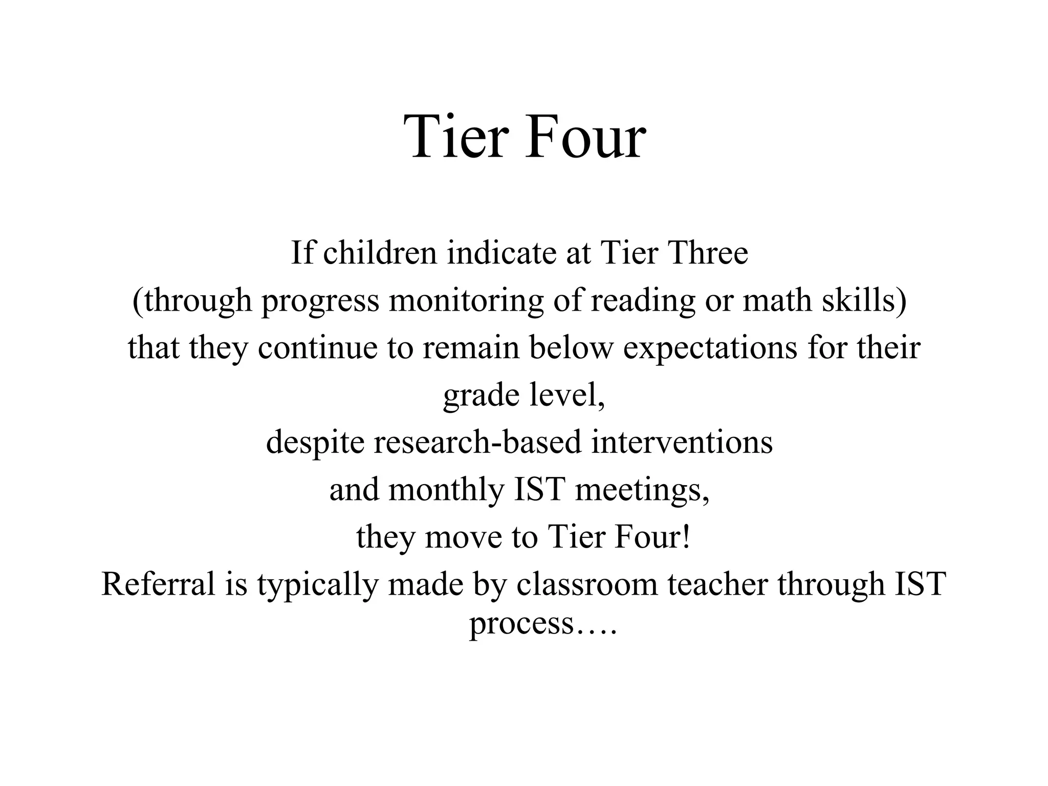 Tier Four
              If children indicate at Tier Three
  (through progress monitoring of reading or math skills)
 that they continue to remain below expectations for their
                          grade level,
             despite research-based interventions
                 and monthly IST meetings,
                   they move to Tier Four!
Referral is typically made by classroom teacher through IST
                            process….
 
