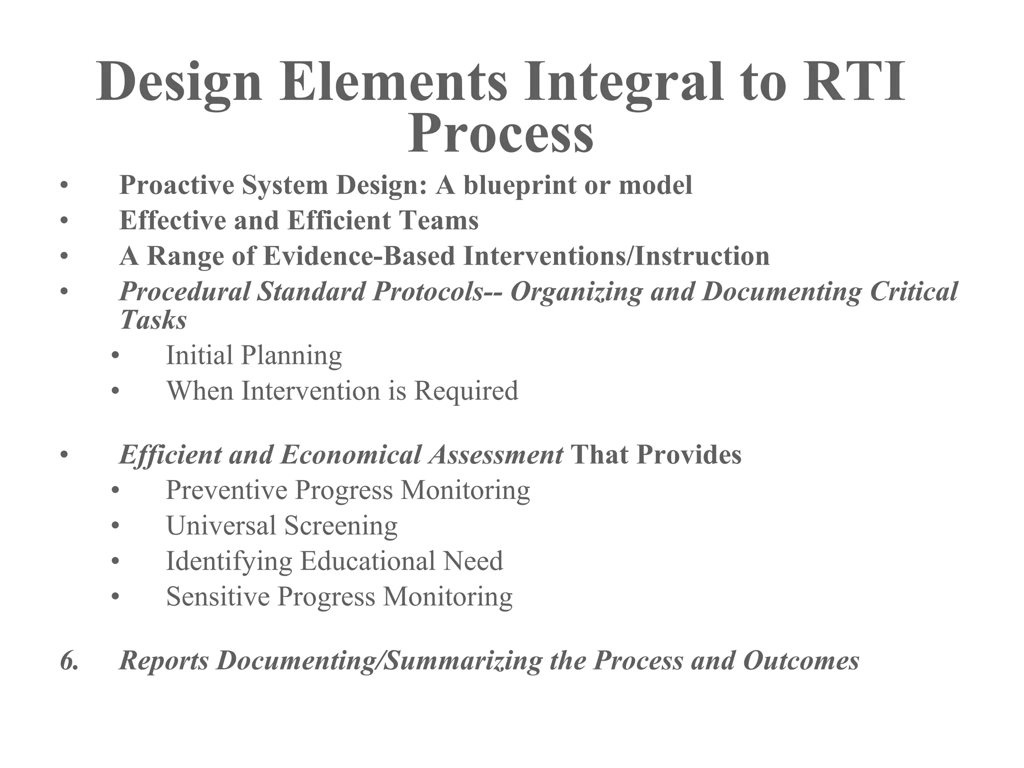 Design Elements Integral to RTI
                Process
•     Proactive System Design: A blueprint or model
•     Effective and Efficient Teams
•     A Range of Evidence-Based Interventions/Instruction
•     Procedural Standard Protocols-- Organizing and Documenting Critical
      Tasks
     •    Initial Planning
     •    When Intervention is Required

•     Efficient and Economical Assessment That Provides
     •    Preventive Progress Monitoring
     •    Universal Screening
     •    Identifying Educational Need
     •    Sensitive Progress Monitoring

6.   Reports Documenting/Summarizing the Process and Outcomes
 