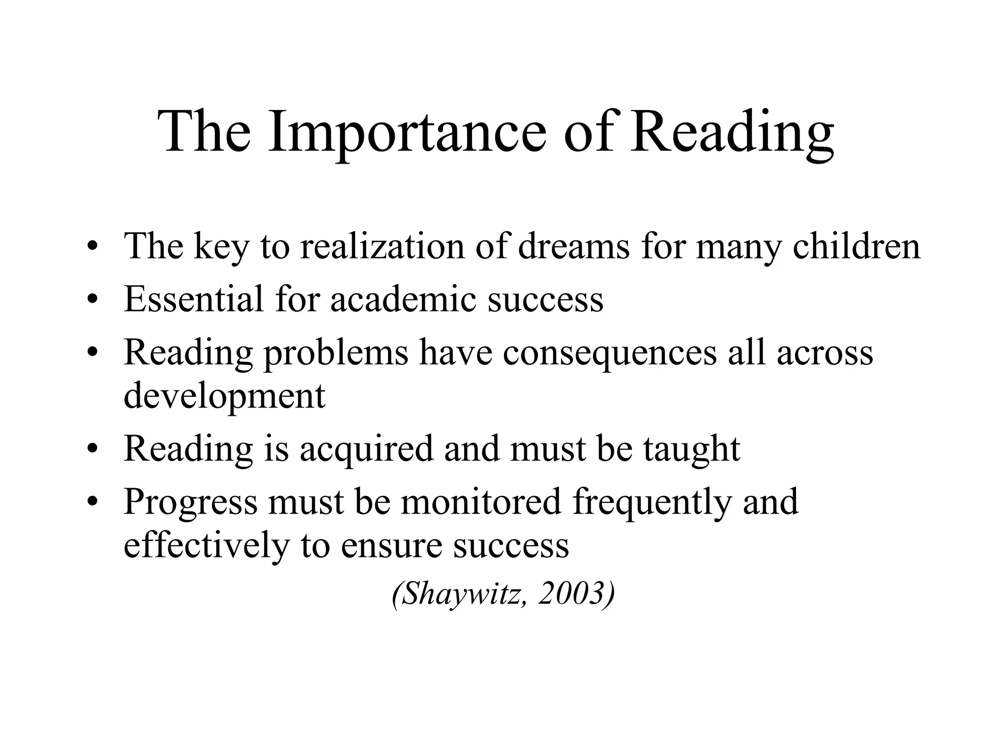 The Importance of Reading
• The key to realization of dreams for many children
• Essential for academic success
• Reading problems have consequences all across
  development
• Reading is acquired and must be taught
• Progress must be monitored frequently and
  effectively to ensure success
                  (Shaywitz, 2003)
 