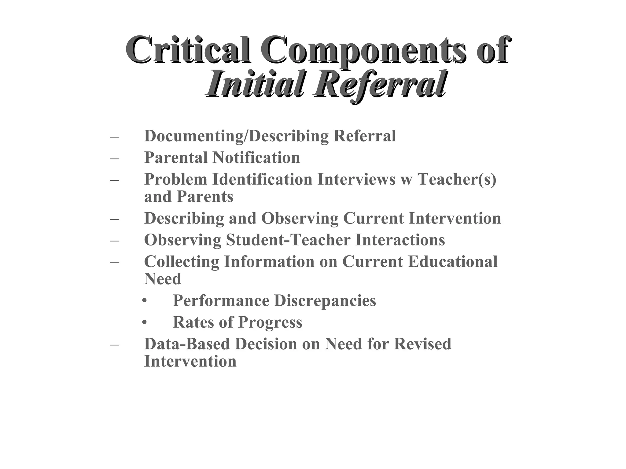 Critical Components of
         Initial Referral
–   Documenting/Describing Referral
–   Parental Notification
–   Problem Identification Interviews w Teacher(s)
    and Parents
–   Describing and Observing Current Intervention
–   Observing Student-Teacher Interactions
–   Collecting Information on Current Educational
    Need
    • Performance Discrepancies
    • Rates of Progress
–   Data-Based Decision on Need for Revised
    Intervention
 