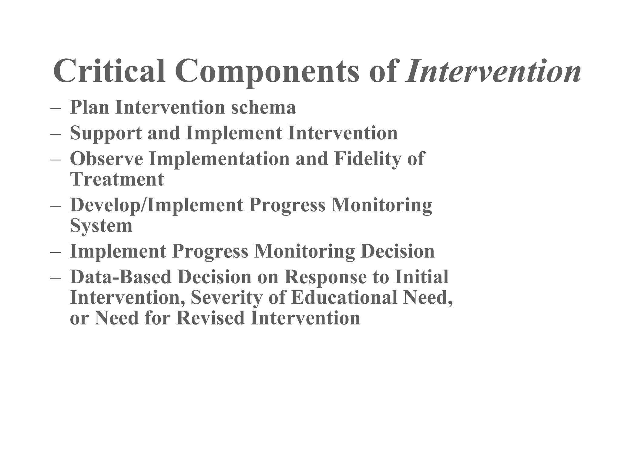 Critical Components of Intervention
– Plan Intervention schema
– Support and Implement Intervention
– Observe Implementation and Fidelity of
  Treatment
– Develop/Implement Progress Monitoring
  System
– Implement Progress Monitoring Decision
– Data-Based Decision on Response to Initial
  Intervention, Severity of Educational Need,
  or Need for Revised Intervention
 