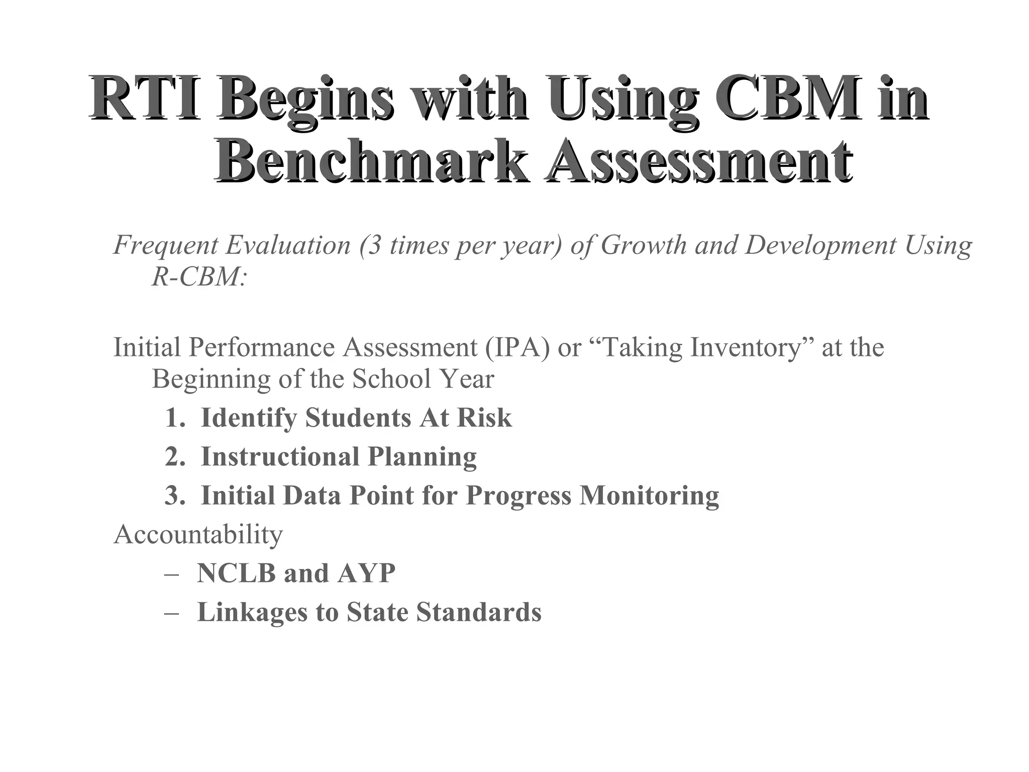 RTI Begins with Using CBM in
    Benchmark Assessment
Frequent Evaluation (3 times per year) of Growth and Development Using
   R-CBM:

Initial Performance Assessment (IPA) or “Taking Inventory” at the
    Beginning of the School Year
     1. Identify Students At Risk
     2. Instructional Planning
     3. Initial Data Point for Progress Monitoring
Accountability
     – NCLB and AYP
     – Linkages to State Standards
 