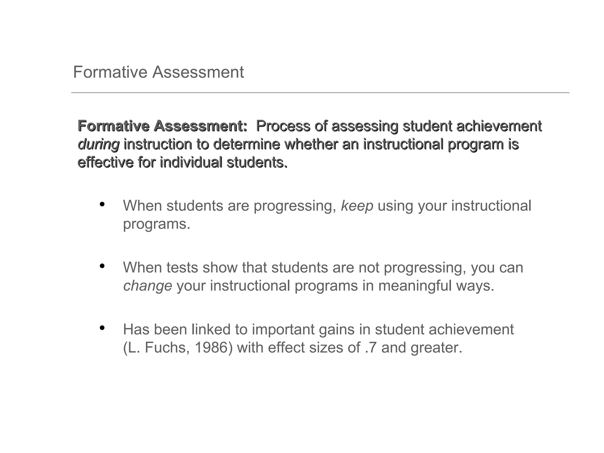 Formative Assessment


Formative Assessment: Process of assessing student achievement
during instruction to determine whether an instructional program is
effective for individual students.

   ●
       When students are progressing, keep using your instructional
       programs.

   ●
       When tests show that students are not progressing, you can
       change your instructional programs in meaningful ways.

   ●
       Has been linked to important gains in student achievement
       (L. Fuchs, 1986) with effect sizes of .7 and greater.
 
