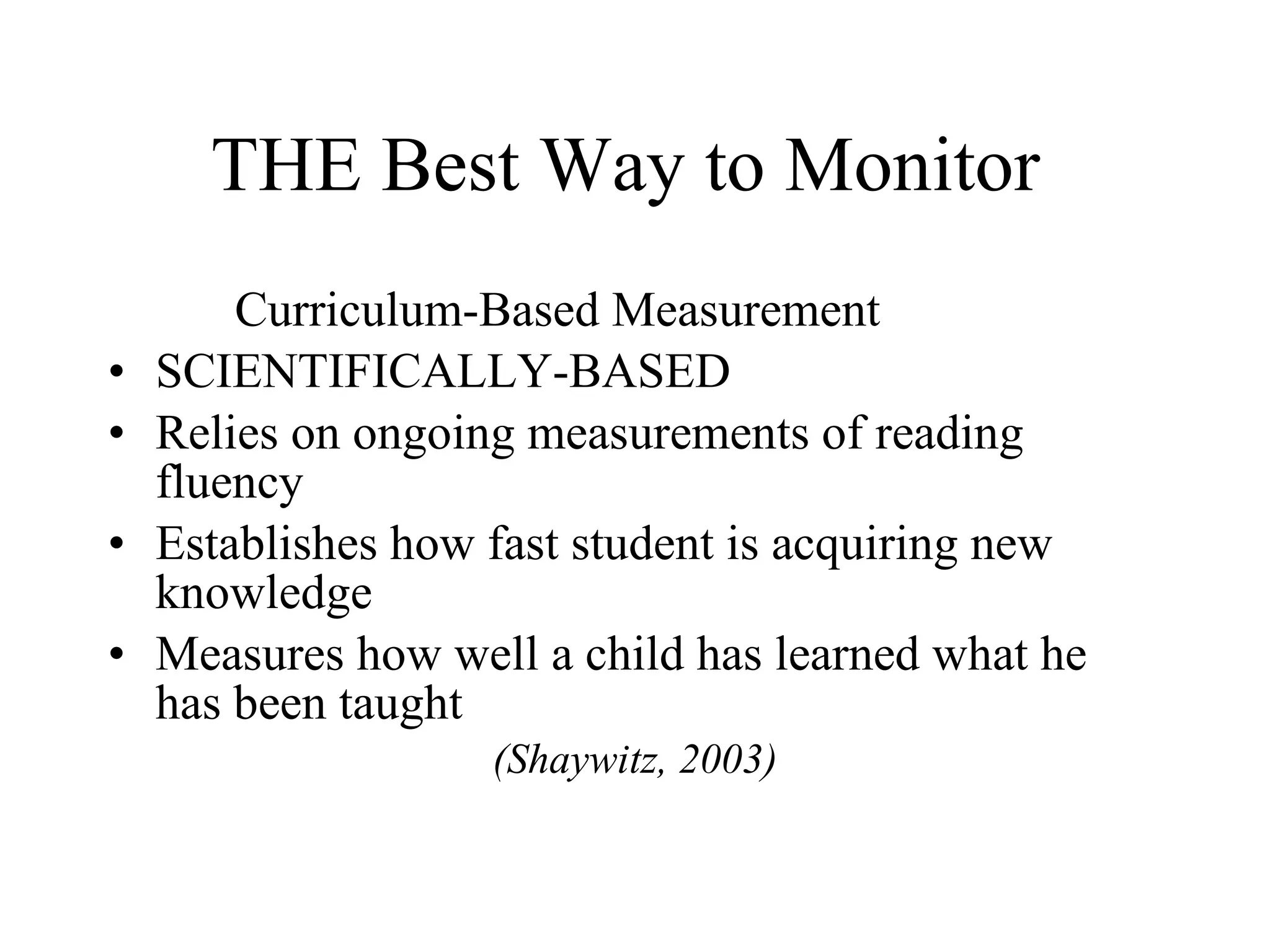 THE Best Way to Monitor
        Curriculum-Based Measurement
•   SCIENTIFICALLY-BASED
•   Relies on ongoing measurements of reading
    fluency
•   Establishes how fast student is acquiring new
    knowledge
•   Measures how well a child has learned what he
    has been taught
                    (Shaywitz, 2003)
 