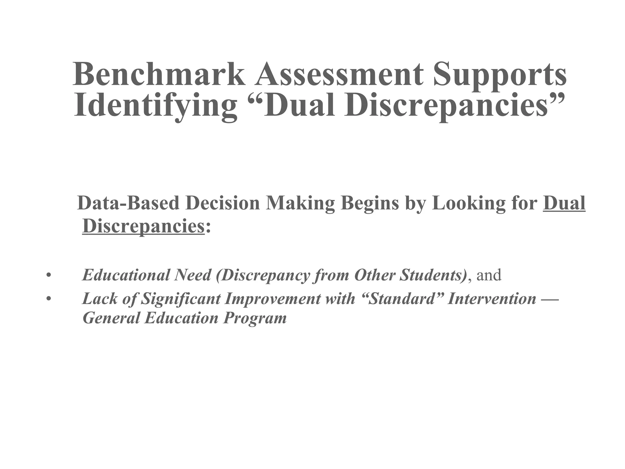 Benchmark Assessment Supports
    Identifying “Dual Discrepancies”

    Data-Based Decision Making Begins by Looking for Dual
    Discrepancies:

•   Educational Need (Discrepancy from Other Students), and
•   Lack of Significant Improvement with “Standard” Intervention —
    General Education Program
 