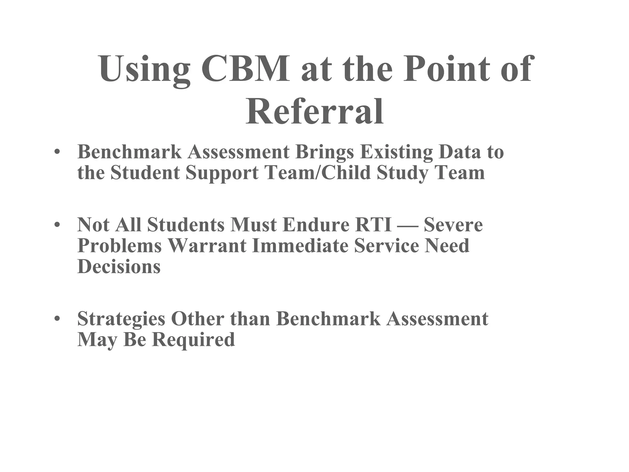 Using CBM at the Point of
            Referral
• Benchmark Assessment Brings Existing Data to
  the Student Support Team/Child Study Team

• Not All Students Must Endure RTI — Severe
  Problems Warrant Immediate Service Need
  Decisions

• Strategies Other than Benchmark Assessment
  May Be Required
 