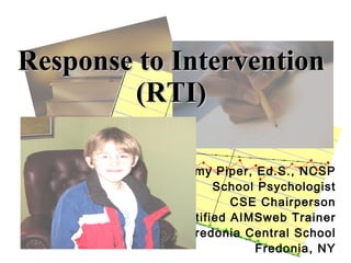 Response to Intervention
        (RTI)

             Amy Piper, Ed.S., NCSP
                   School Psychologist
                      CSE Chairperson
            Certified AIMSweb Trainer
             Fredonia Central School
                         Fredonia, NY
 