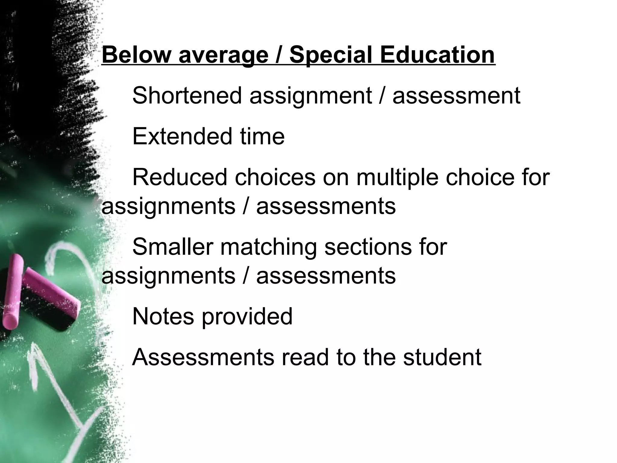 Below average / Special Education
  Shortened assignment / assessment
  Extended time
  Reduced choices on multiple choice for
assignments / assessments
  Smaller matching sections for
assignments / assessments
  Notes provided
  Assessments read to the student
 