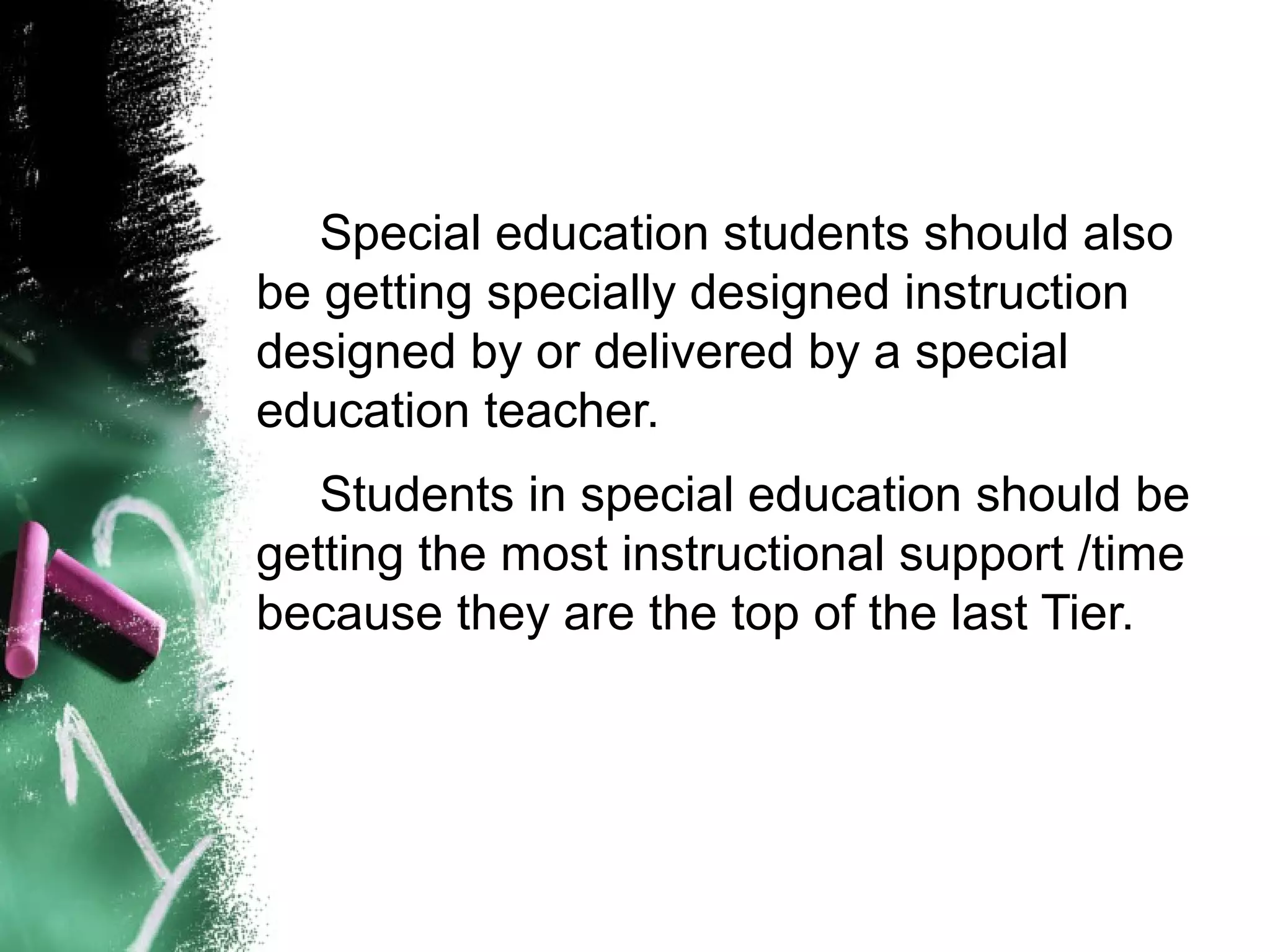 Special education students should also
be getting specially designed instruction
designed by or delivered by a special
education teacher.
   Students in special education should be
getting the most instructional support /time
because they are the top of the last Tier.
 