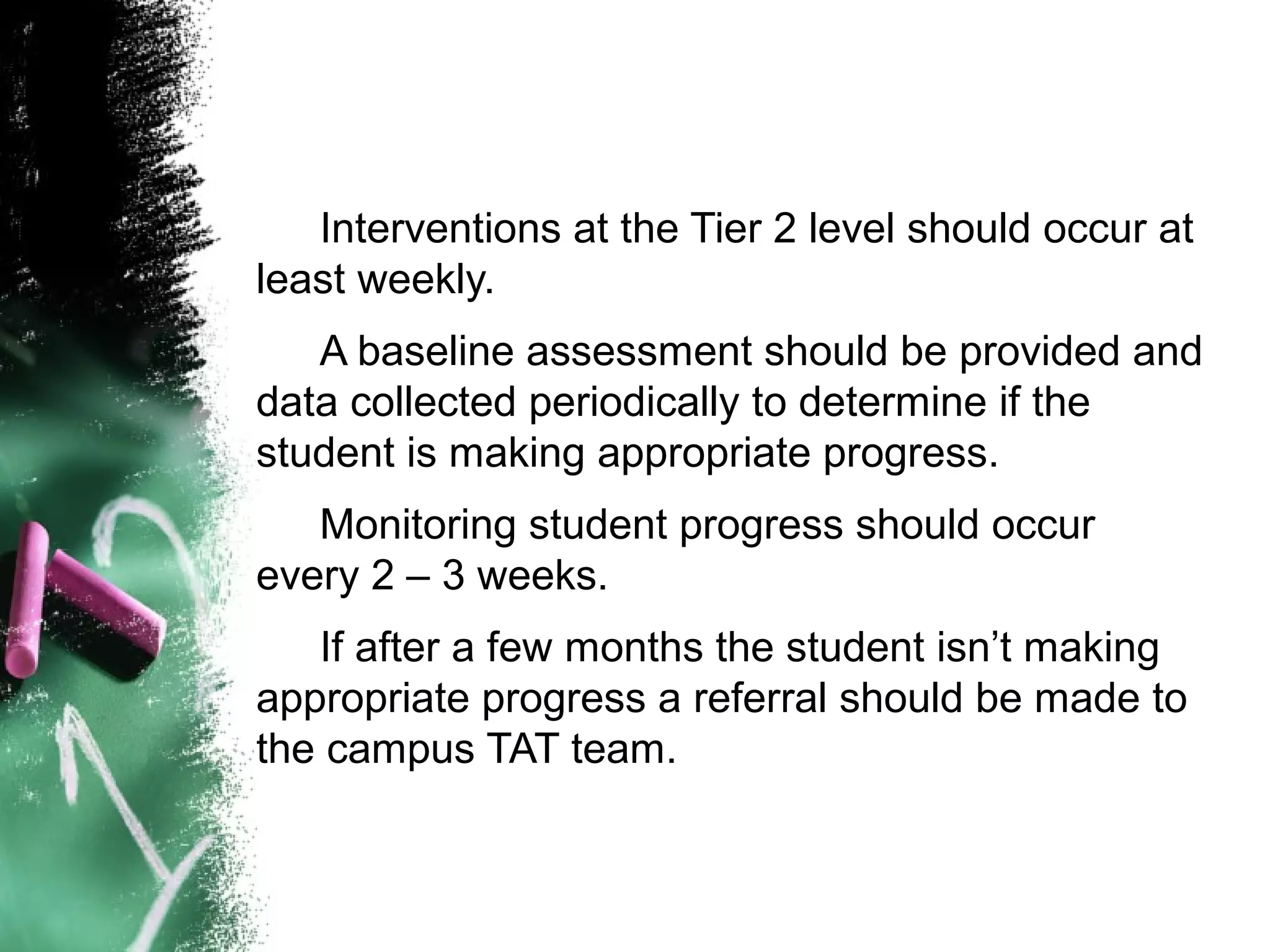 Interventions at the Tier 2 level should occur at
least weekly.
   A baseline assessment should be provided and
data collected periodically to determine if the
student is making appropriate progress.
   Monitoring student progress should occur
every 2 – 3 weeks.
   If after a few months the student isn’t making
appropriate progress a referral should be made to
the campus TAT team.
 