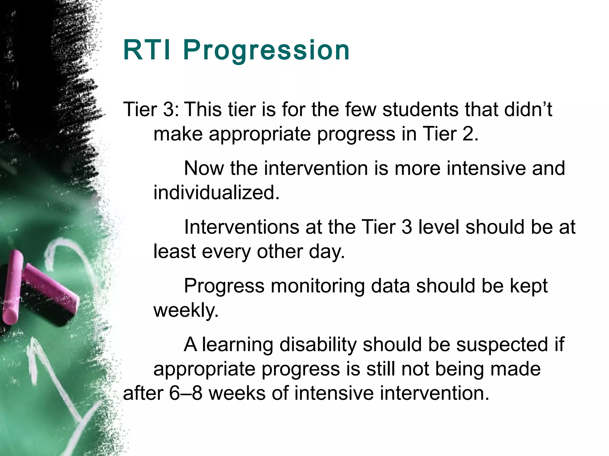 RTI Progression

Tier 3: This tier is for the few students that didn’t
   make appropriate progress in Tier 2.
       Now the intervention is more intensive and
   individualized.
      Interventions at the Tier 3 level should be at
   least every other day.
     Progress monitoring data should be kept
   weekly.
       A learning disability should be suspected if
    appropriate progress is still not being made
after 6–8 weeks of intensive intervention.
 