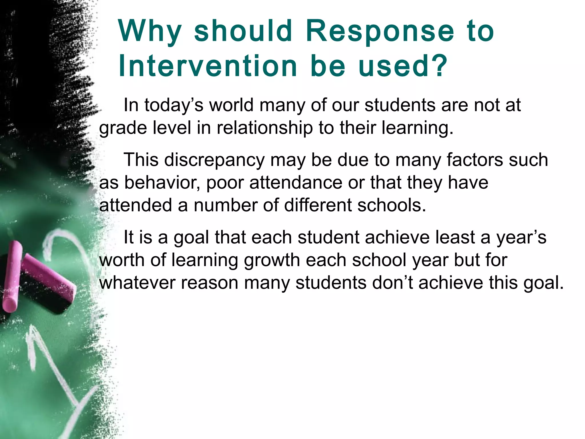 Why should Response to
  Intervention be used?
   In today’s world many of our students are not at
grade level in relationship to their learning.
   This discrepancy may be due to many factors such
as behavior, poor attendance or that they have
attended a number of different schools.
  It is a goal that each student achieve least a year’s
worth of learning growth each school year but for
whatever reason many students don’t achieve this goal.
 