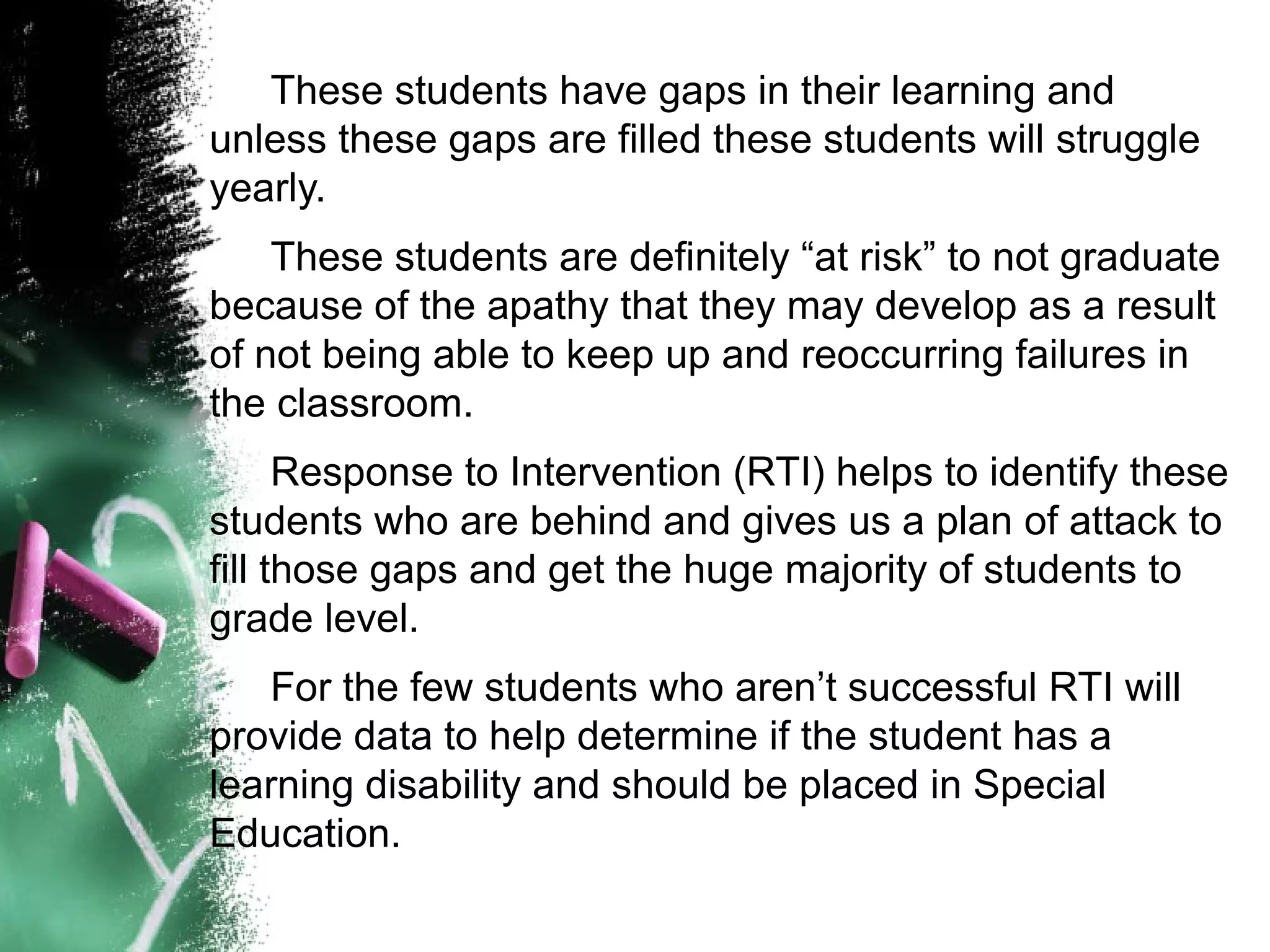 These students have gaps in their learning and
unless these gaps are filled these students will struggle
yearly.
    These students are definitely “at risk” to not graduate
because of the apathy that they may develop as a result
of not being able to keep up and reoccurring failures in
the classroom.
      Response to Intervention (RTI) helps to identify these
students who are behind and gives us a plan of attack to
fill those gaps and get the huge majority of students to
grade level.
   For the few students who aren’t successful RTI will
provide data to help determine if the student has a
learning disability and should be placed in Special
Education.
 