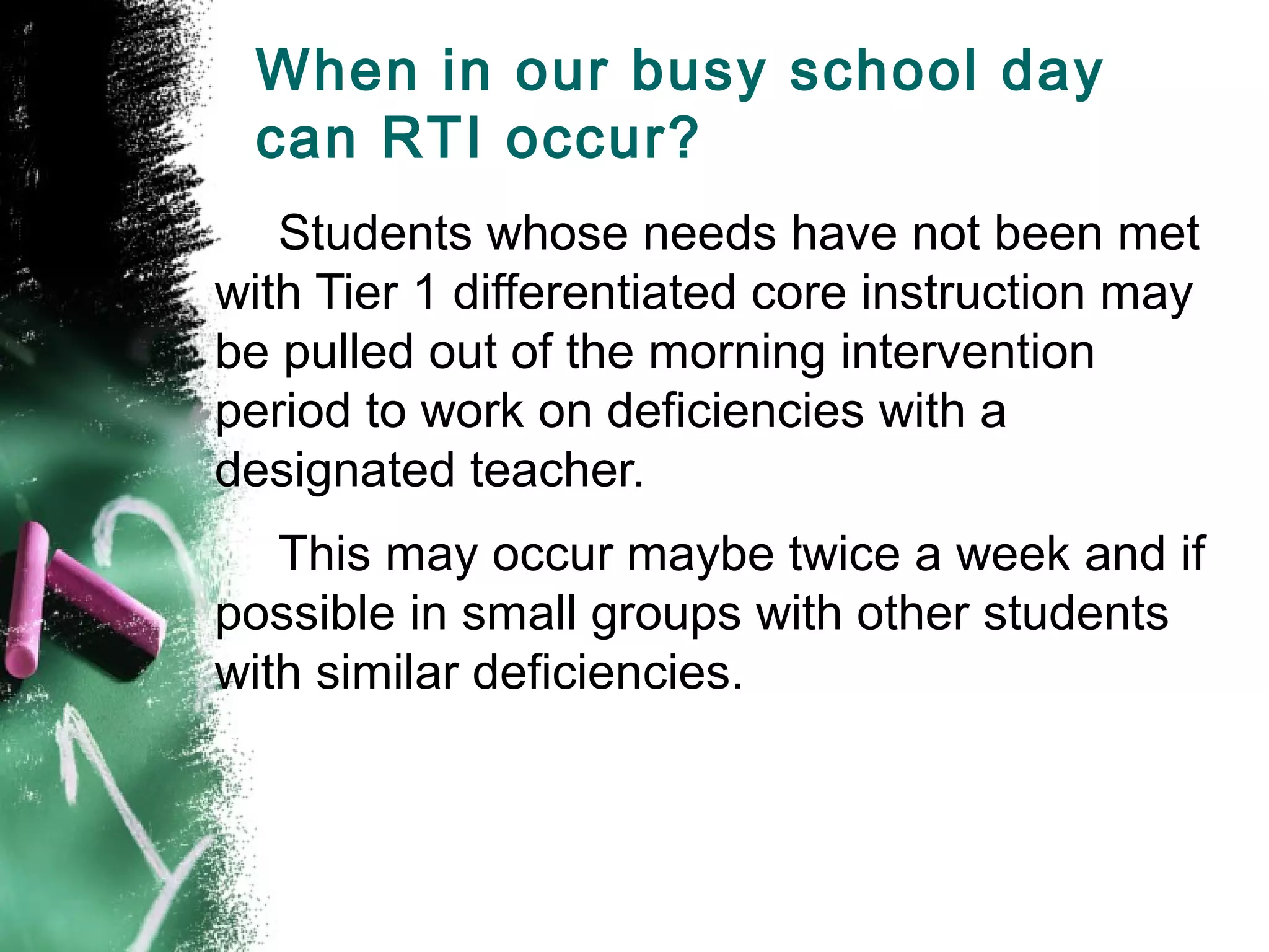 When in our busy school day
 can RTI occur?
   Students whose needs have not been met
with Tier 1 differentiated core instruction may
be pulled out of the morning intervention
period to work on deficiencies with a
designated teacher.
   This may occur maybe twice a week and if
possible in small groups with other students
with similar deficiencies.
 