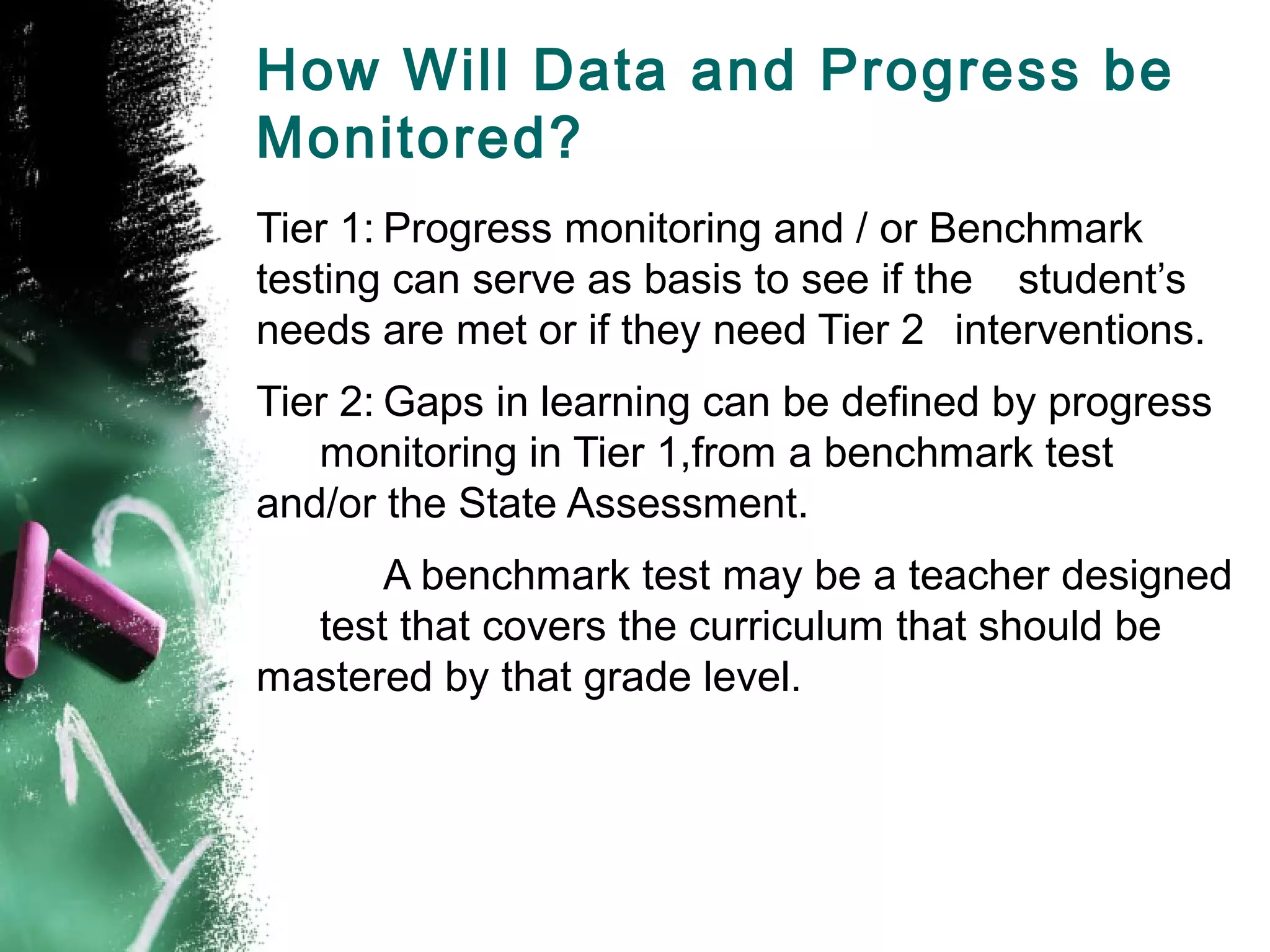 How Will Data and Progress be
Monitored?
Tier 1: Progress monitoring and / or Benchmark
testing can serve as basis to see if the student’s
needs are met or if they need Tier 2 interventions.
Tier 2: Gaps in learning can be defined by progress
   monitoring in Tier 1,from a benchmark test
and/or the State Assessment.
      A benchmark test may be a teacher designed
  test that covers the curriculum that should be
mastered by that grade level.
 