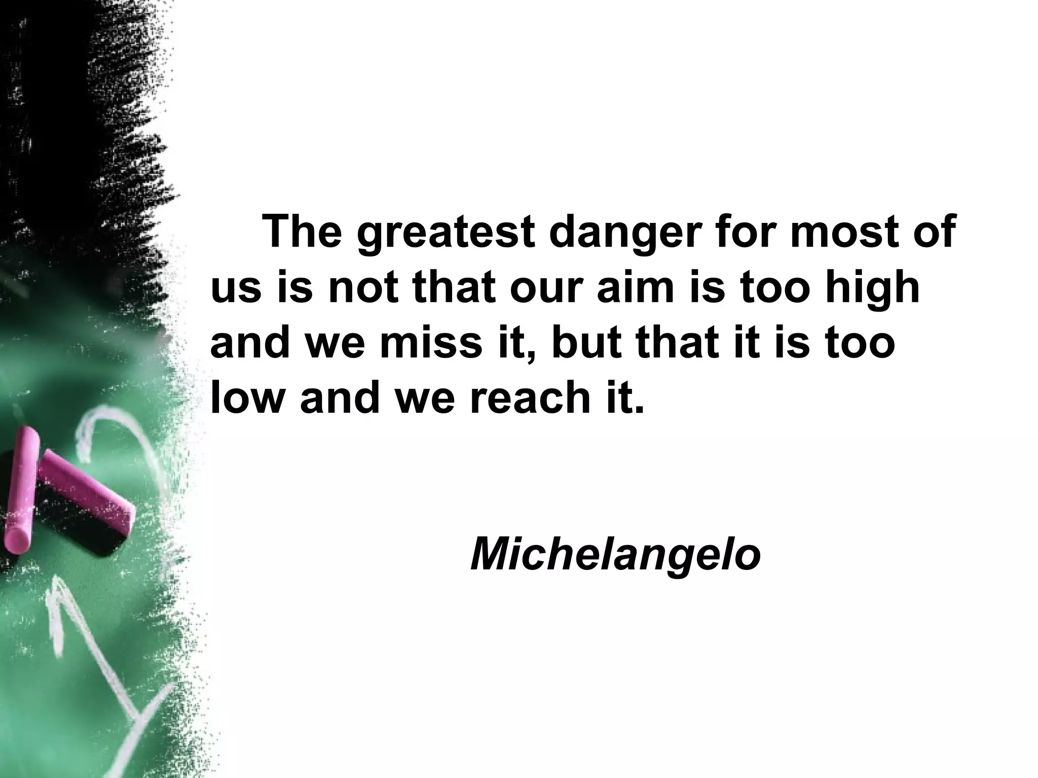 The greatest danger for most of
us is not that our aim is too high
and we miss it, but that it is too
low and we reach it.


           Michelangelo
 