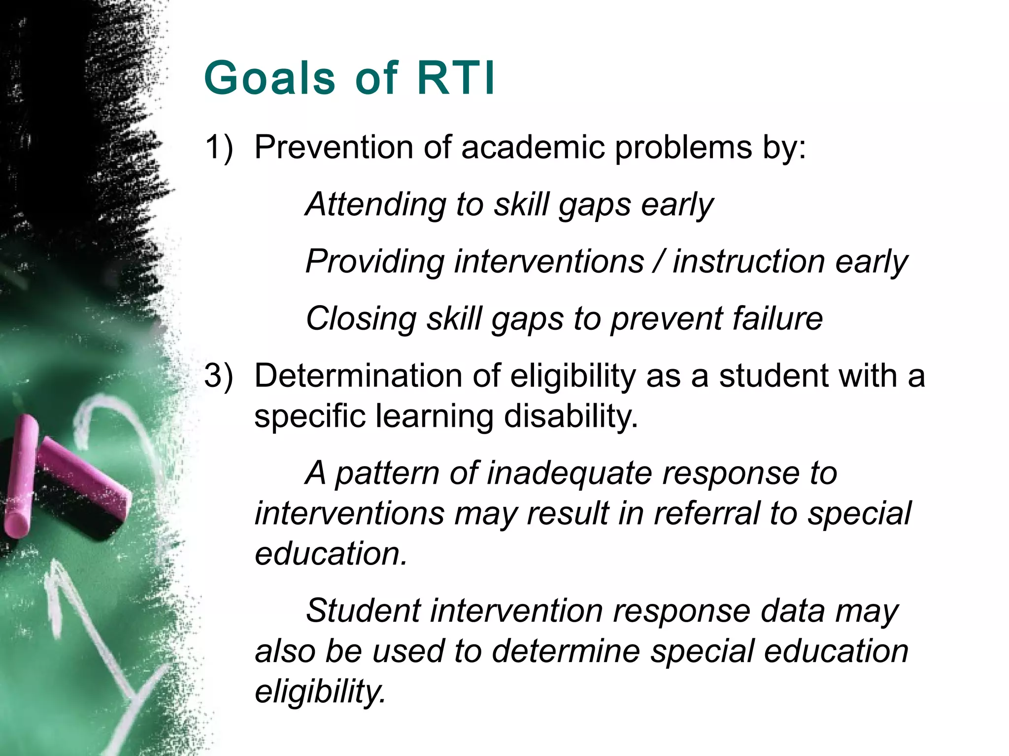 Goals of RTI
1) Prevention of academic problems by:
       Attending to skill gaps early
       Providing interventions / instruction early
       Closing skill gaps to prevent failure
3) Determination of eligibility as a student with a
   specific learning disability.
       A pattern of inadequate response to
   interventions may result in referral to special
   education.
       Student intervention response data may
   also be used to determine special education
   eligibility.
 