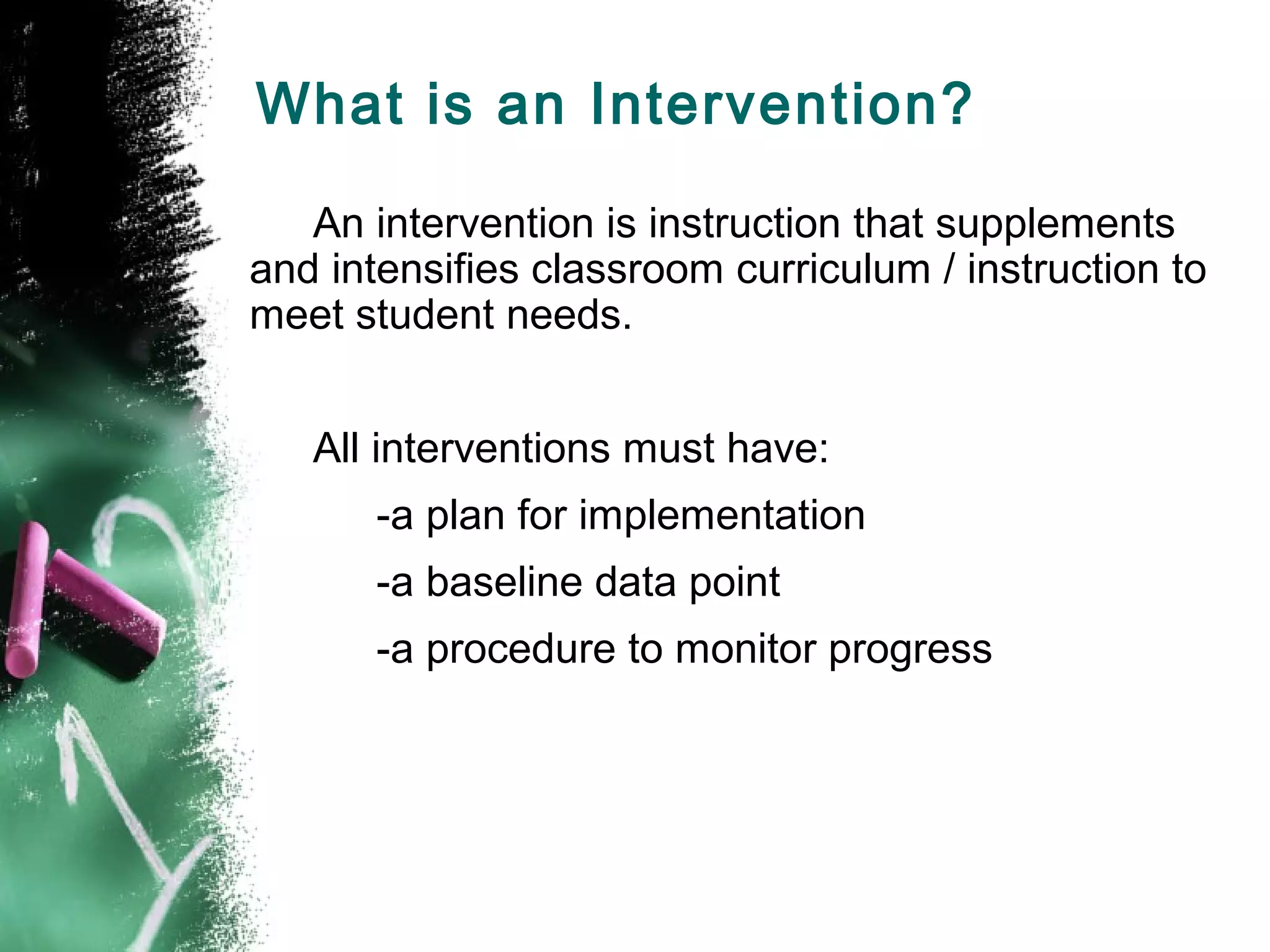 What is an Intervention?

   An intervention is instruction that supplements
and intensifies classroom curriculum / instruction to
meet student needs.


   All interventions must have:
       -a plan for implementation
       -a baseline data point
       -a procedure to monitor progress
 
