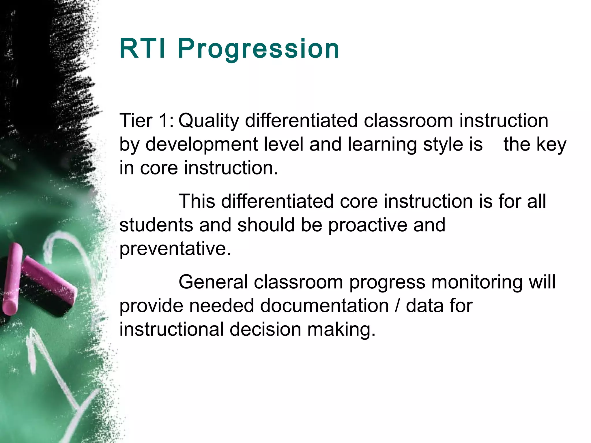 RTI Progression

Tier 1: Quality differentiated classroom instruction
by development level and learning style is the key
in core instruction.
      This differentiated core instruction is for all
students and should be proactive and
preventative.
       General classroom progress monitoring will
provide needed documentation / data for
instructional decision making.
 