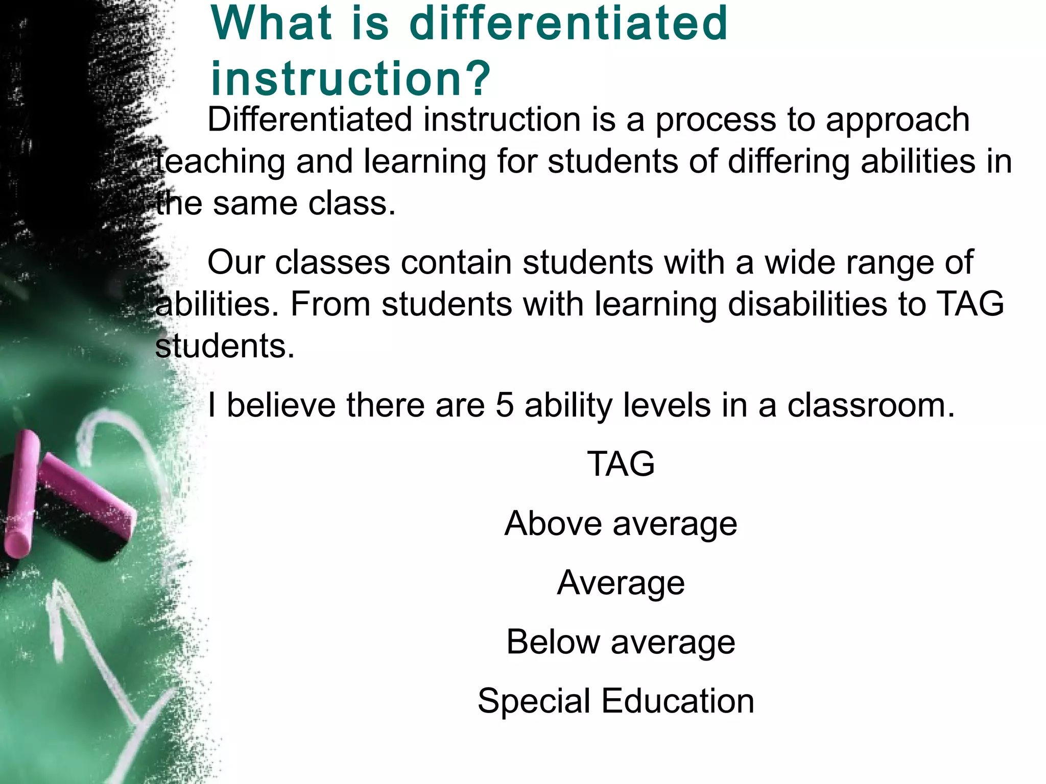 What is differentiated
   instruction?
   Differentiated instruction is a process to approach
teaching and learning for students of differing abilities in
the same class.
    Our classes contain students with a wide range of
abilities. From students with learning disabilities to TAG
students.
   I believe there are 5 ability levels in a classroom.
                              TAG
                        Above average
                            Average
                        Below average
                      Special Education
 