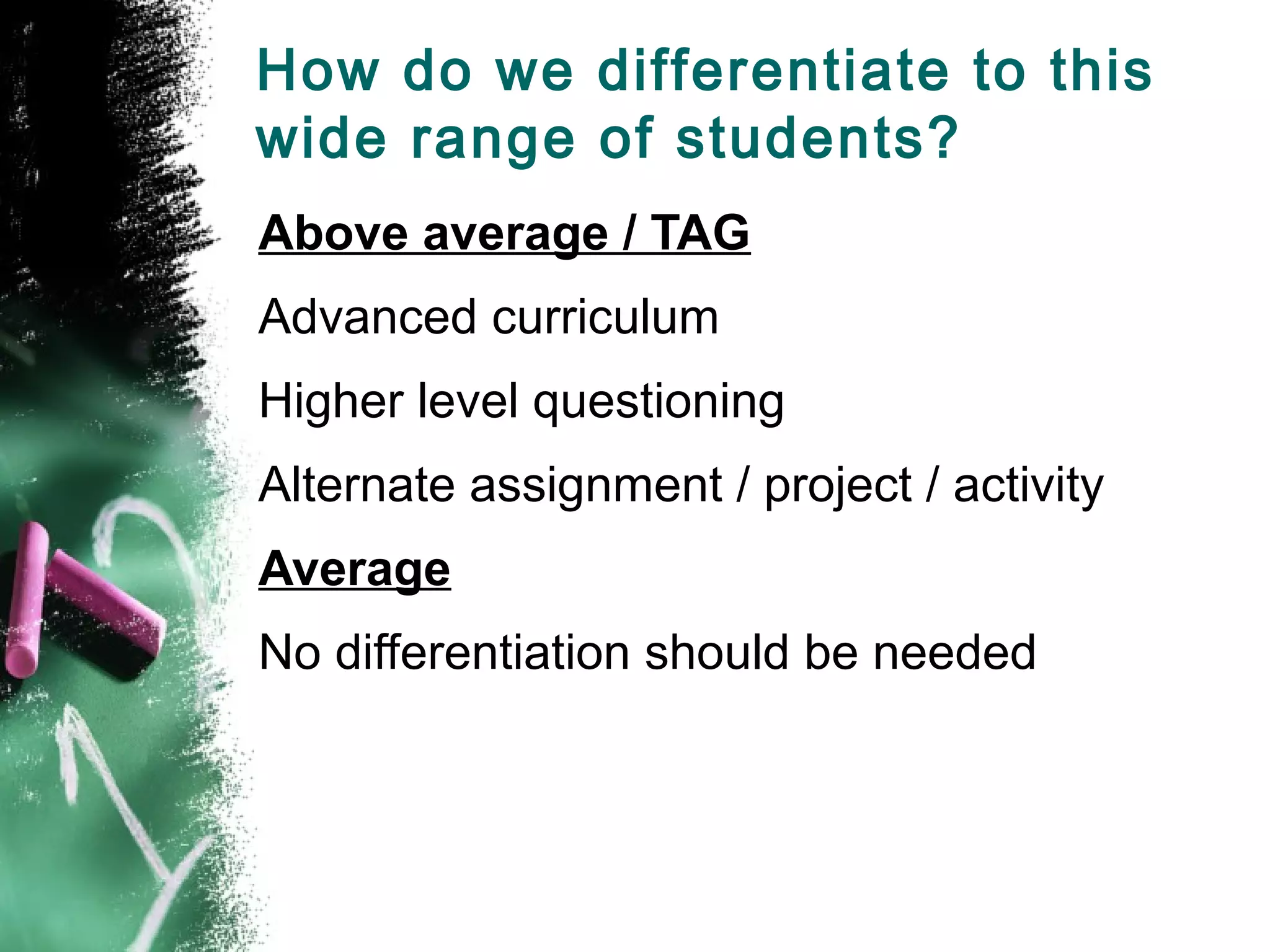 How do we differentiate to this
wide range of students?
Above average / TAG
Advanced curriculum
Higher level questioning
Alternate assignment / project / activity
Average
No differentiation should be needed
 