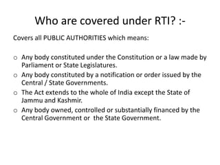 Who are covered under RTI? :-
Covers all PUBLIC AUTHORITIES which means:
o Any body constituted under the Constitution or a law made by
Parliament or State Legislatures.
o Any body constituted by a notification or order issued by the
Central / State Governments.
o The Act extends to the whole of India except the State of
Jammu and Kashmir.
o Any body owned, controlled or substantially financed by the
Central Government or the State Government.
 