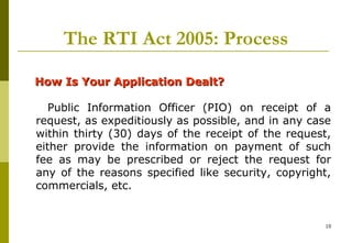10
The RTI Act 2005: Process
How Is Your Application Dealt?How Is Your Application Dealt?
Public Information Officer (PIO) on receipt of a
request, as expeditiously as possible, and in any case
within thirty (30) days of the receipt of the request,
either provide the information on payment of such
fee as may be prescribed or reject the request for
any of the reasons specified like security, copyright,
commercials, etc.
 