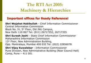 16
The RTI Act 2005:
Machinery & Hierarchies
Important offices for Ready Reference!Important offices for Ready Reference!
Shri Wajahat Habibullah - Chief Information Commissioner
Central Information Commission
Block No. IV, 5th
Floor, Old JNU Campus,
New Delhi 110 067 Tel: (011) 26717352, 26717355
Shri Suresh Joshi - State Chief Information Commissioner
Maharashtra Information Commission
13th
Floor, New Administration Building,
Opp. Mantralaya, Mumbai 400 032 Tel: (022) 22856078
Shri Vijay Kuwalekar - Information Commissioner
Pune Division, New Administrative Building (Near Council Hall)
Camp, Pune – 411 001
 