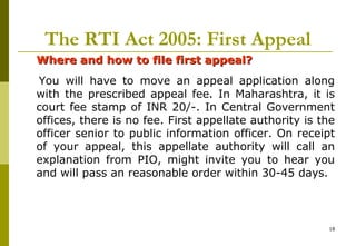 18
The RTI Act 2005: First Appeal
Where and how to file first appeal?Where and how to file first appeal?
You will have to move an appeal application along
with the prescribed appeal fee. In Maharashtra, it is
court fee stamp of INR 20/-. In Central Government
offices, there is no fee. First appellate authority is the
officer senior to public information officer. On receipt
of your appeal, this appellate authority will call an
explanation from PIO, might invite you to hear you
and will pass an reasonable order within 30-45 days.
 