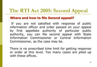 19
The RTI Act 2005: Second Appeal
Where and how to file Second appeal?Where and how to file Second appeal?
If you are not satisfied with response of public
information officer and order passed on your appeal
by first appellate authority of particular public
authority, you can file second appeal with State
Information Commissioner or Central Information
Commissioner, as the case may be.
There is no prescribed time limit for getting response
or order at this level. Too many cases are piled up
with these offices.
 