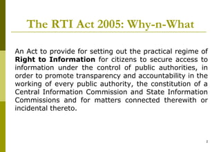2
The RTI Act 2005: Why-n-What
An Act to provide for setting out the practical regime of
Right to Information for citizens to secure access to
information under the control of public authorities, in
order to promote transparency and accountability in the
working of every public authority, the constitution of a
Central Information Commission and State Information
Commissions and for matters connected therewith or
incidental thereto.
 