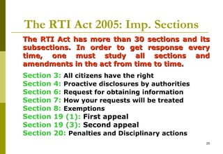 20
The RTI Act 2005: Imp. Sections
The RTI Act has more than 30 sections and itsThe RTI Act has more than 30 sections and its
subsections. In order to get response everysubsections. In order to get response every
time, one must study all sections andtime, one must study all sections and
amendments in the act from time to time.amendments in the act from time to time.
Section 3: All citizens have the right
Section 4: Proactive disclosures by authorities
Section 6: Request for obtaining information
Section 7: How your requests will be treated
Section 8: Exemptions
Section 19 (1): First appeal
Section 19 (3): Second appeal
Section 20: Penalties and Disciplinary actions
 