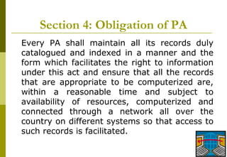 21
Section 4: Obligation of PA
Every PA shall maintain all its records duly
catalogued and indexed in a manner and the
form which facilitates the right to information
under this act and ensure that all the records
that are appropriate to be computerized are,
within a reasonable time and subject to
availability of resources, computerized and
connected through a network all over the
country on different systems so that access to
such records is facilitated.
 