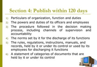 22
Section 4: Publish within 120 days
1) Particulars of organization, function and duties
2) The powers and duties of its officers and employees
3) The procedure followed in the decision making
process, including channels of supervision and
accountability
4) The norms set by it for the discharge of its functions
5) The rules, regulations, instructions, manuals, and
records, held by it or under its control or used by its
employees for discharging it functions
6) A statement of categories of documents that are
held by it or under its control
 
