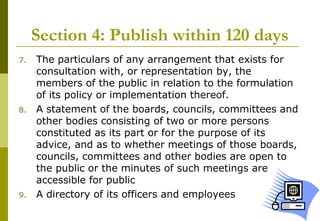 23
Section 4: Publish within 120 days
7. The particulars of any arrangement that exists for
consultation with, or representation by, the
members of the public in relation to the formulation
of its policy or implementation thereof.
8. A statement of the boards, councils, committees and
other bodies consisting of two or more persons
constituted as its part or for the purpose of its
advice, and as to whether meetings of those boards,
councils, committees and other bodies are open to
the public or the minutes of such meetings are
accessible for public
9. A directory of its officers and employees
 
