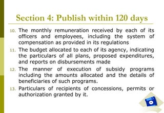 24
Section 4: Publish within 120 days
10. The monthly remuneration received by each of its
officers and employees, including the system of
compensation as provided in its regulations
11. The budget allocated to each of its agency, indicating
the particulars of all plans, proposed expenditures,
and reports on disbursements made
12. The manner of execution of subsidy programs
including the amounts allocated and the details of
beneficiaries of such programs.
13. Particulars of recipients of concessions, permits or
authorization granted by it.
 